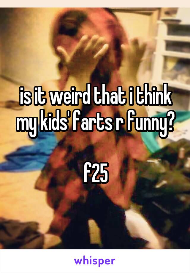 is it weird that i think my kids' farts r funny?

f25