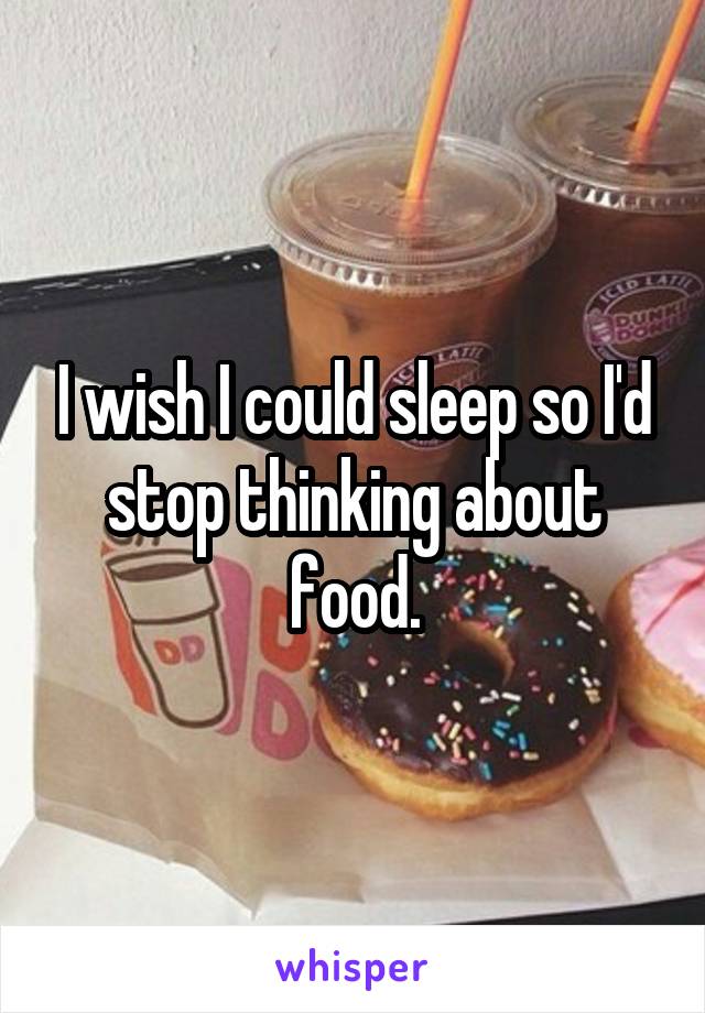 I wish I could sleep so I'd stop thinking about food.