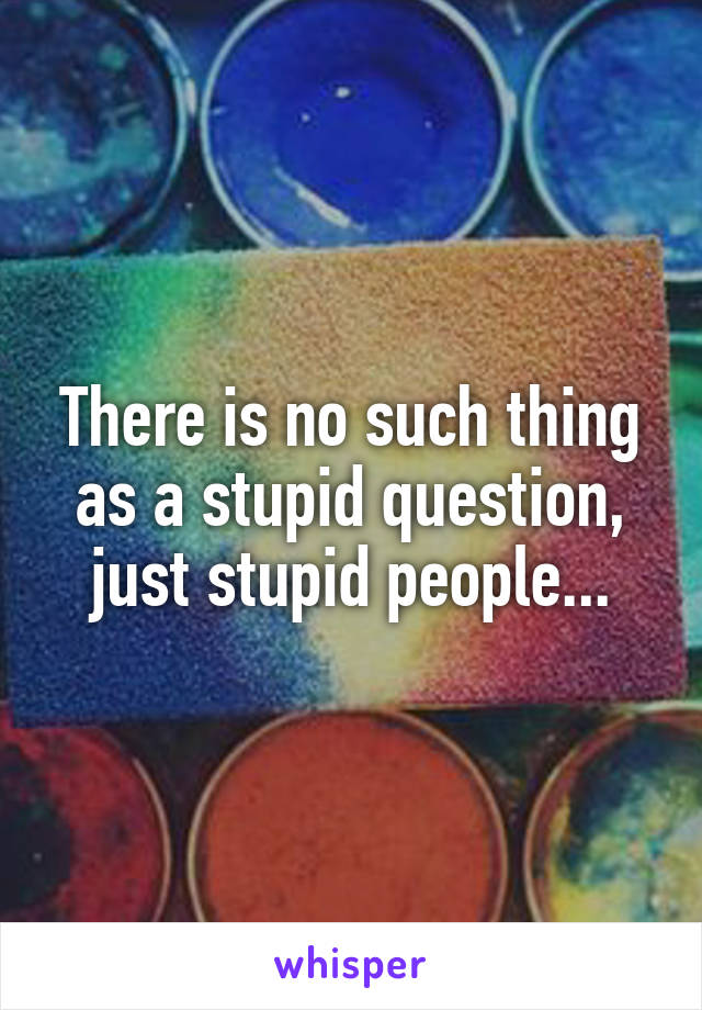 There is no such thing as a stupid question, just stupid people...