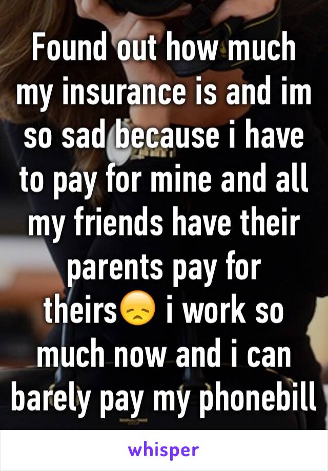 Found out how much my insurance is and im so sad because i have to pay for mine and all my friends have their parents pay for theirs😞 i work so much now and i can barely pay my phonebill