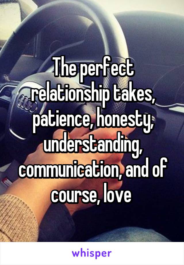 The perfect relationship takes, patience, honesty, understanding, communication, and of course, love 