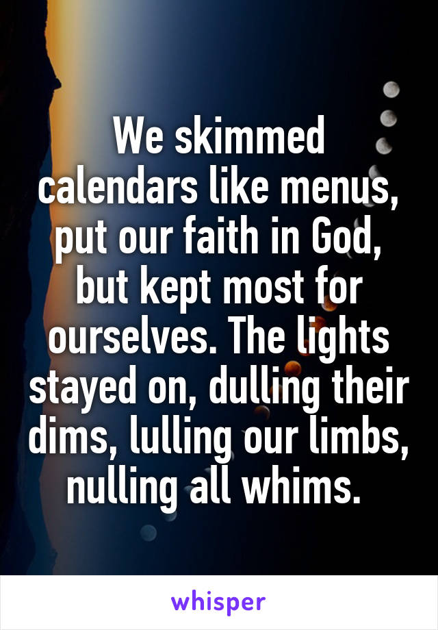 We skimmed calendars like menus, put our faith in God, but kept most for ourselves. The lights stayed on, dulling their dims, lulling our limbs, nulling all whims. 