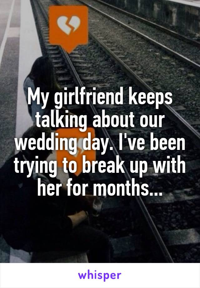 My girlfriend keeps talking about our wedding day. I've been trying to break up with her for months...