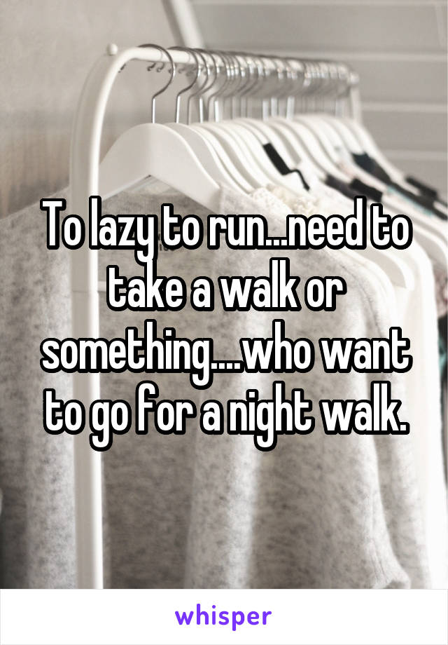 To lazy to run...need to take a walk or something....who want to go for a night walk.