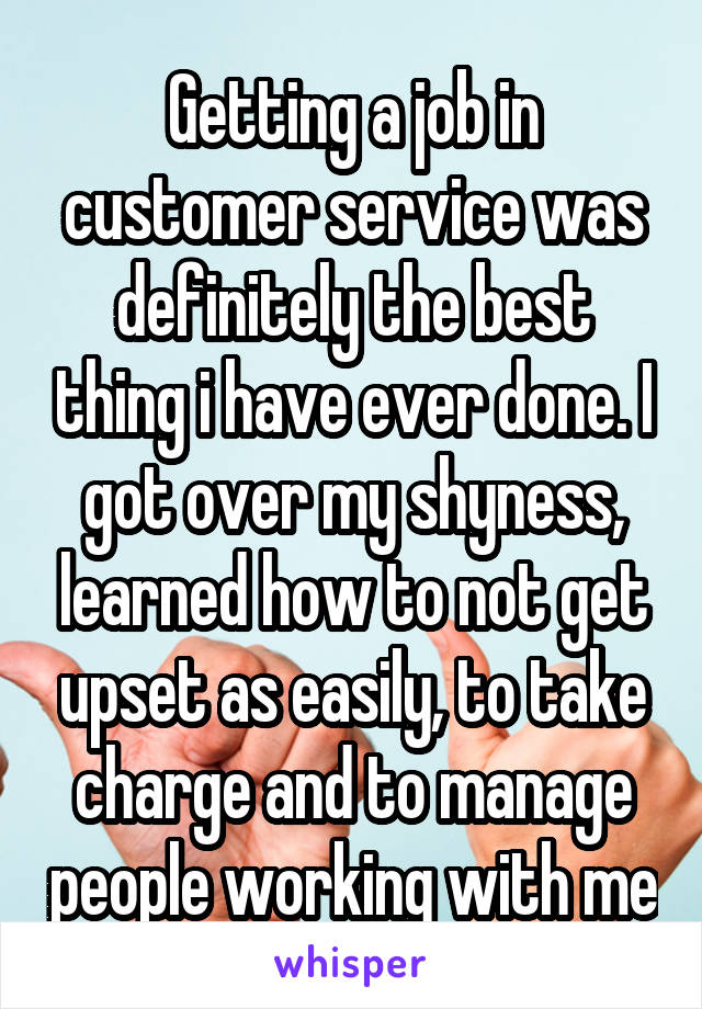 Getting a job in customer service was definitely the best thing i have ever done. I got over my shyness, learned how to not get upset as easily, to take charge and to manage people working with me