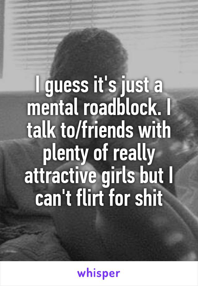 I guess it's just a mental roadblock. I talk to/friends with plenty of really attractive girls but I can't flirt for shit