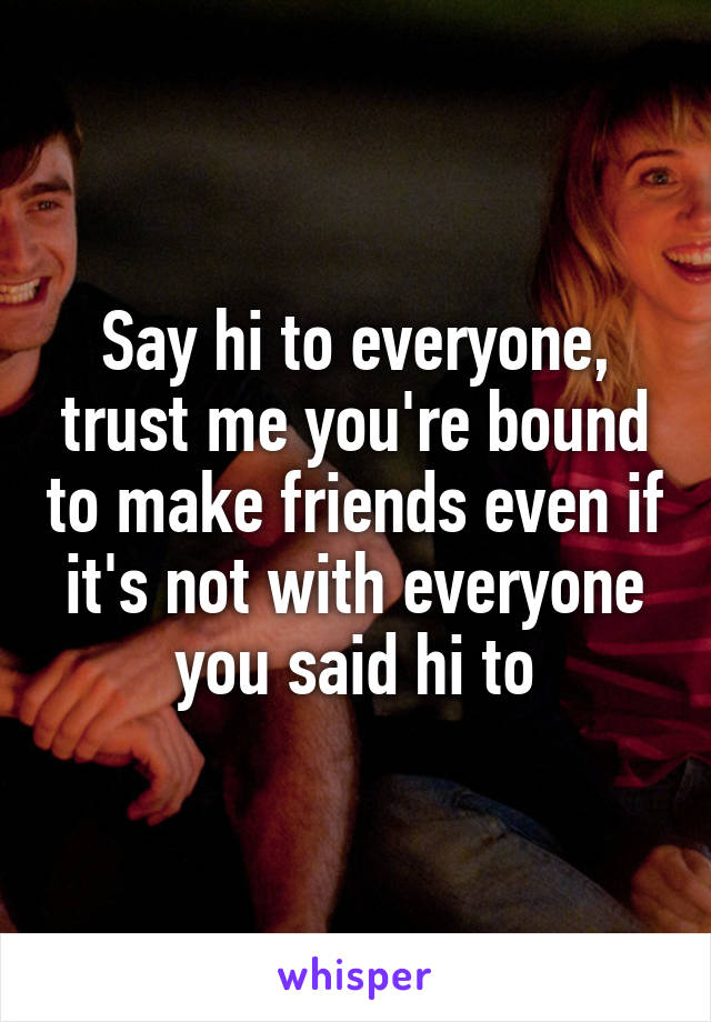 Say hi to everyone, trust me you're bound to make friends even if it's not with everyone you said hi to