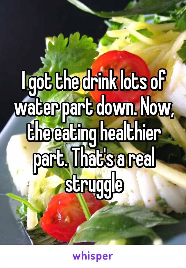 I got the drink lots of water part down. Now, the eating healthier part. That's a real struggle