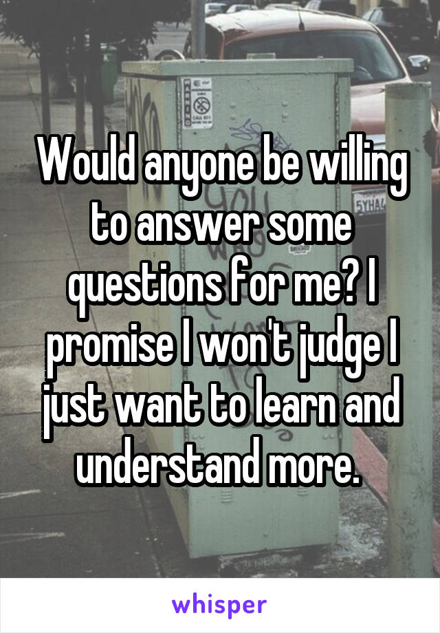 Would anyone be willing to answer some questions for me? I promise I won't judge I just want to learn and understand more. 