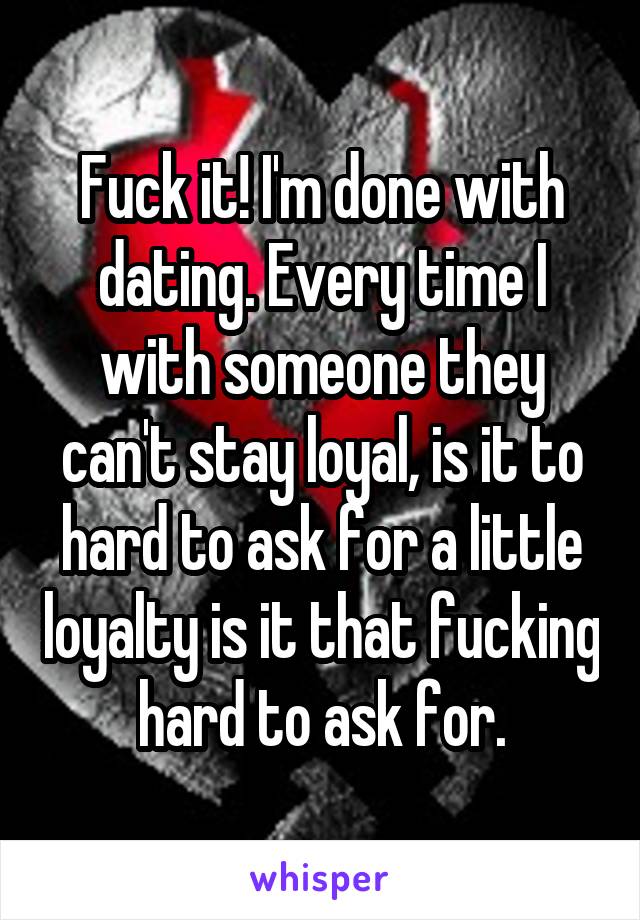 Fuck it! I'm done with dating. Every time I with someone they can't stay loyal, is it to hard to ask for a little loyalty is it that fucking hard to ask for.