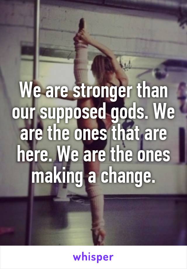 We are stronger than our supposed gods. We are the ones that are here. We are the ones making a change.