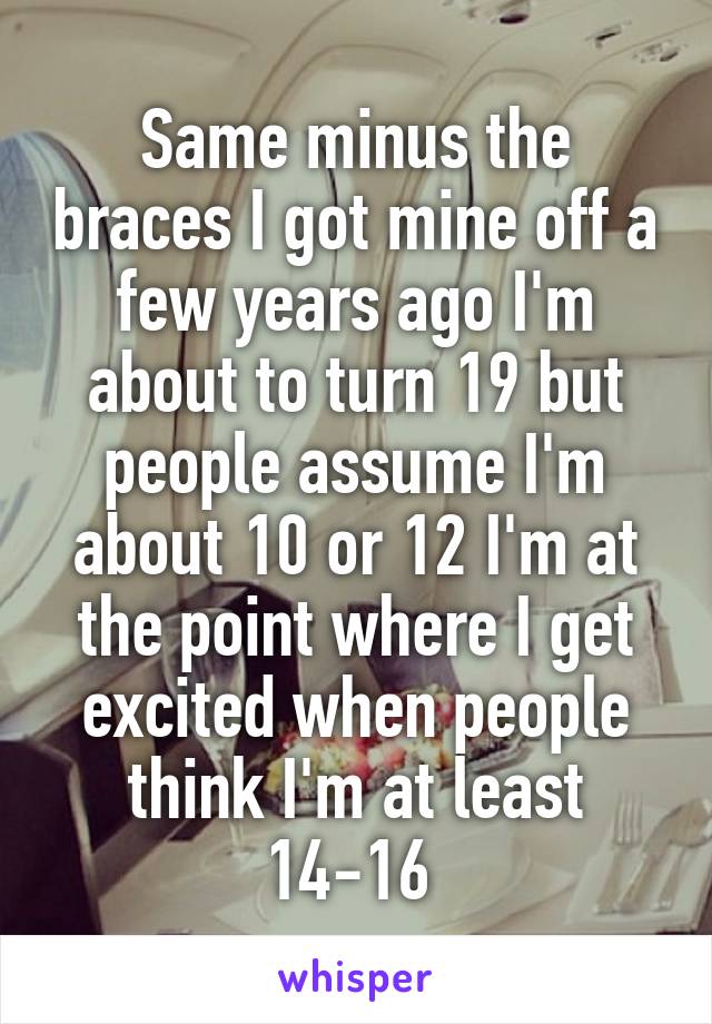 Same minus the braces I got mine off a few years ago I'm about to turn 19 but people assume I'm about 10 or 12 I'm at the point where I get excited when people think I'm at least 14-16 