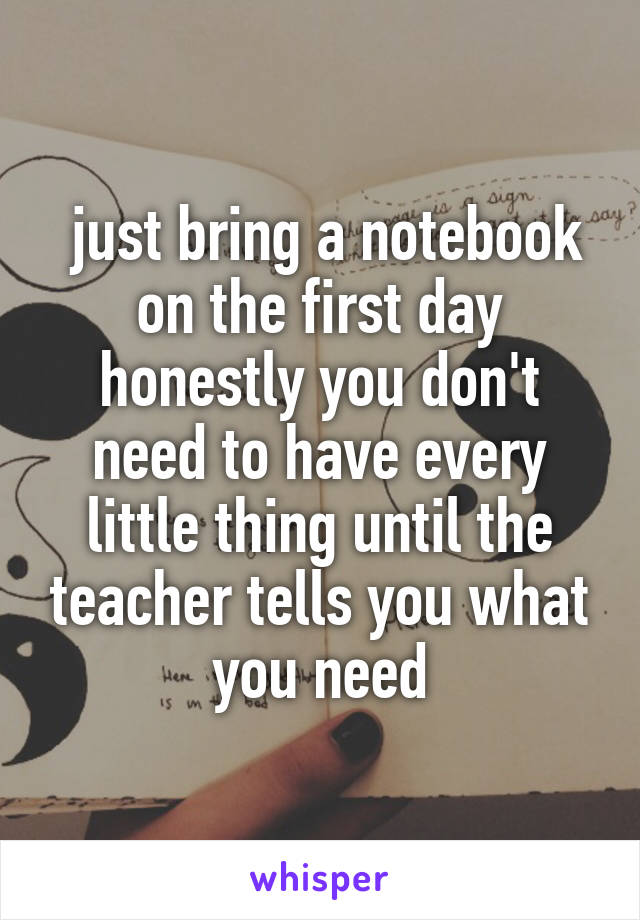  just bring a notebook on the first day honestly you don't need to have every little thing until the teacher tells you what you need