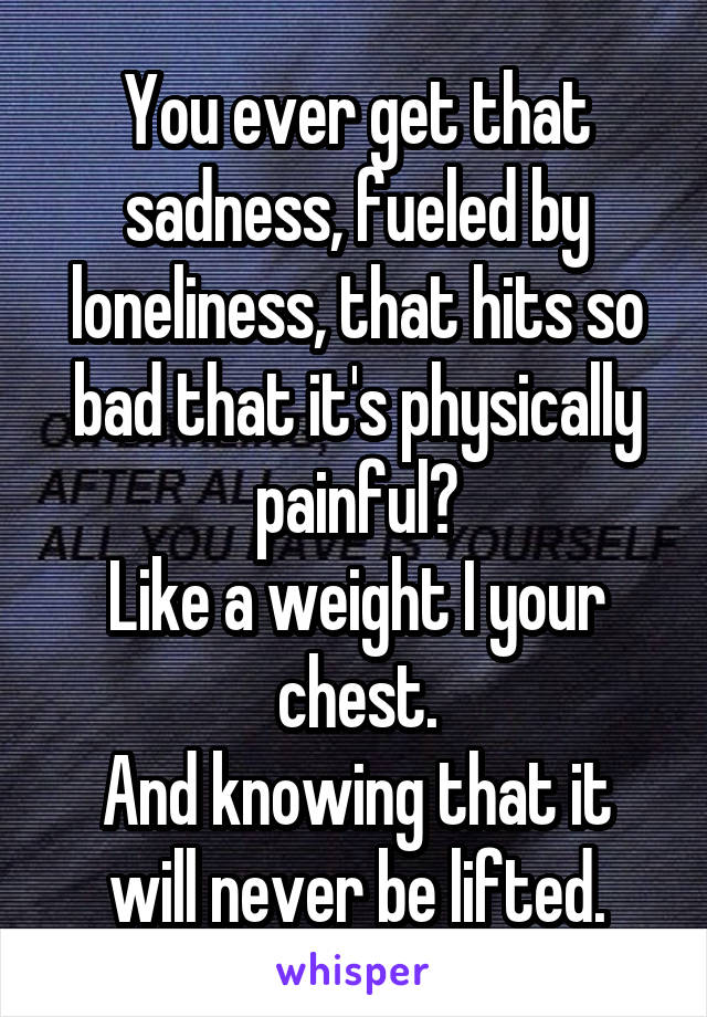 You ever get that sadness, fueled by loneliness, that hits so bad that it's physically painful?
Like a weight I your chest.
And knowing that it will never be lifted.