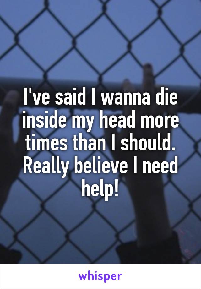 I've said I wanna die inside my head more times than I should. Really believe I need help!