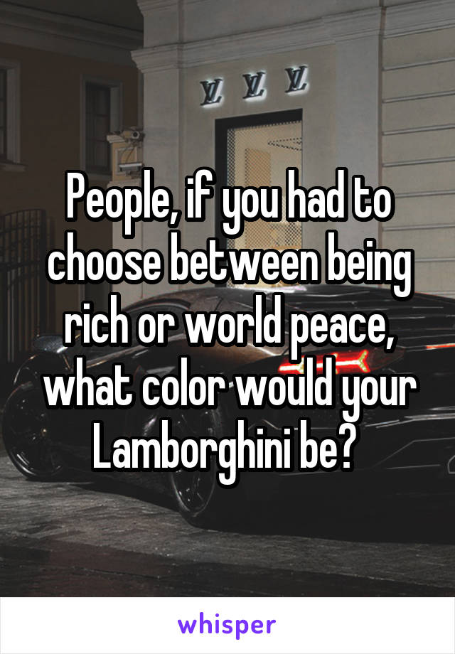 People, if you had to choose between being rich or world peace, what color would your Lamborghini be? 