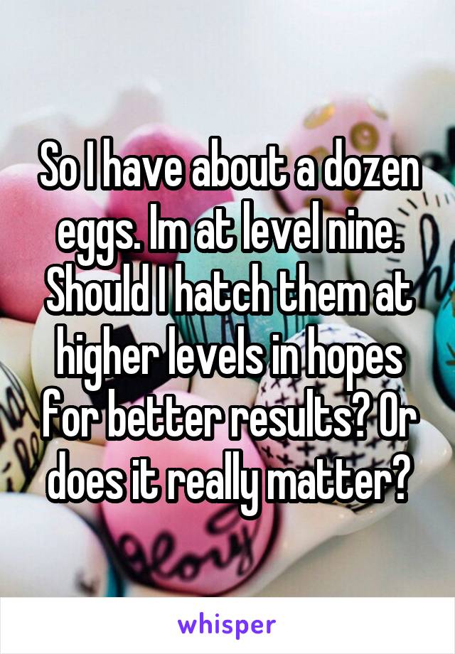 So I have about a dozen eggs. Im at level nine. Should I hatch them at higher levels in hopes for better results? Or does it really matter?