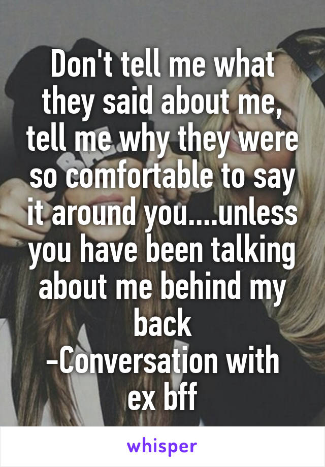 Don't tell me what they said about me, tell me why they were so comfortable to say it around you....unless you have been talking about me behind my back
-Conversation with ex bff