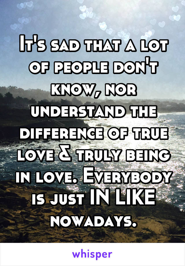 It's sad that a lot of people don't know, nor understand the difference of true love & truly being in love. Everybody is just IN LIKE nowadays.