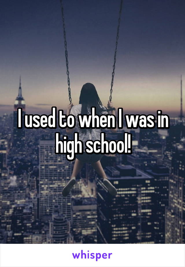 I used to when I was in high school!