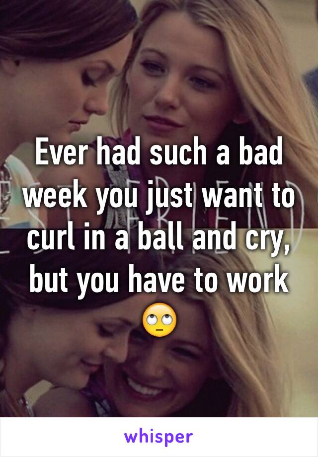 Ever had such a bad week you just want to curl in a ball and cry, but you have to work 🙄