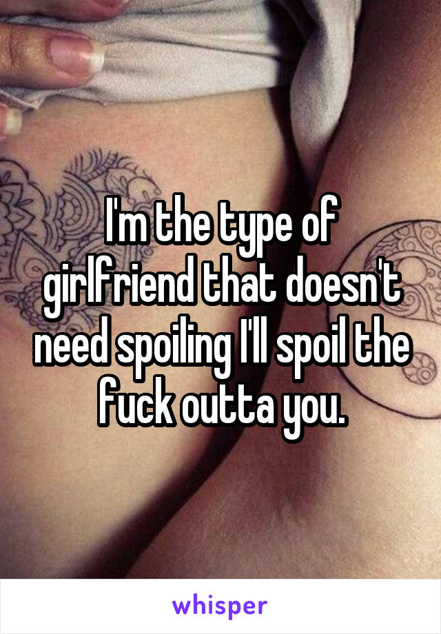 I'm the type of girlfriend that doesn't need spoiling I'll spoil the fuck outta you.