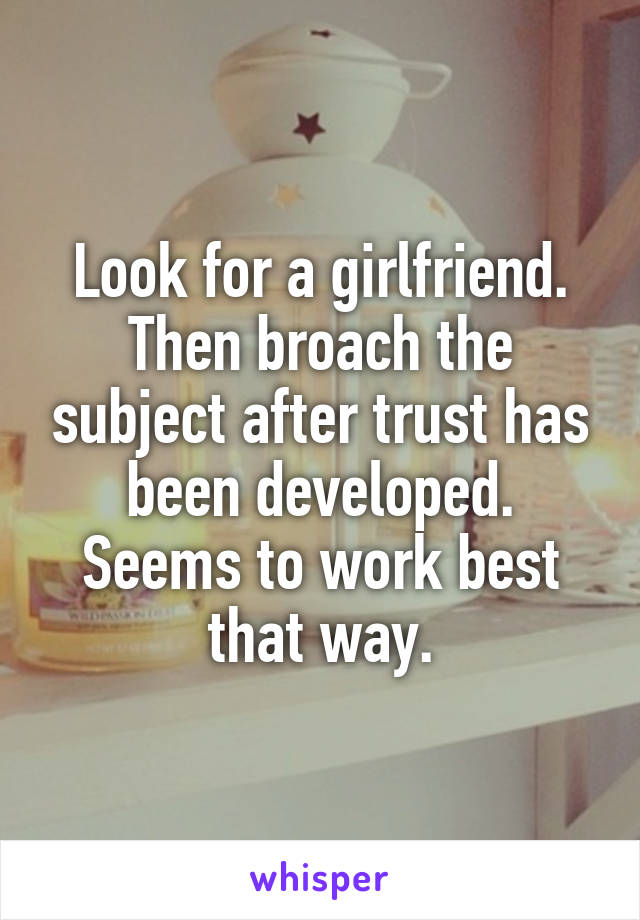 Look for a girlfriend. Then broach the subject after trust has been developed. Seems to work best that way.