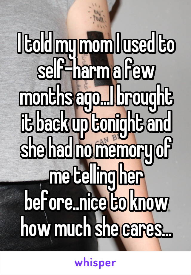 I told my mom I used to self-harm a few months ago...I brought it back up tonight and she had no memory of me telling her before..nice to know how much she cares...