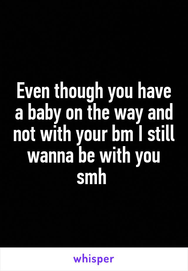 Even though you have a baby on the way and not with your bm I still wanna be with you smh 