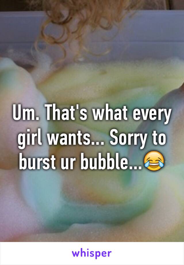 Um. That's what every girl wants... Sorry to burst ur bubble...😂