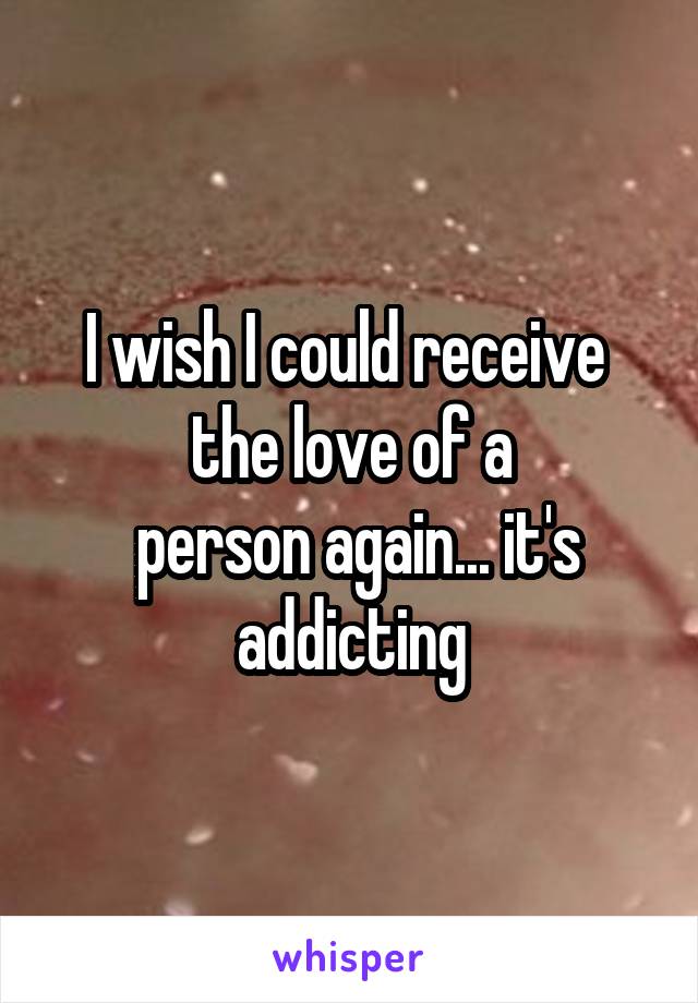 I wish I could receive 
 the love of a 
 person again... it's addicting