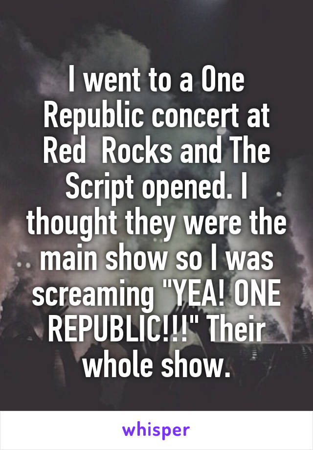 I went to a One Republic concert at Red  Rocks and The Script opened. I thought they were the main show so I was screaming "YEA! ONE REPUBLIC!!!" Their whole show.