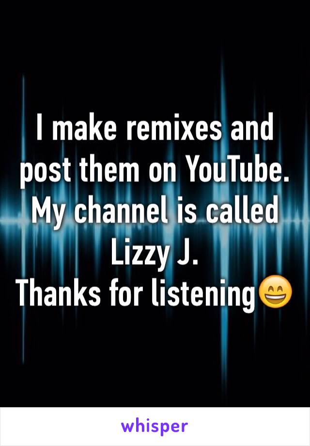 I make remixes and post them on YouTube. My channel is called Lizzy J. 
Thanks for listening😄
