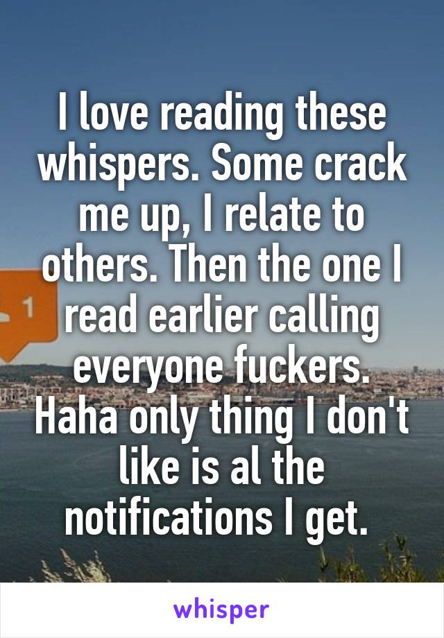 I love reading these whispers. Some crack me up, I relate to others. Then the one I read earlier calling everyone fuckers. Haha only thing I don't like is al the notifications I get. 