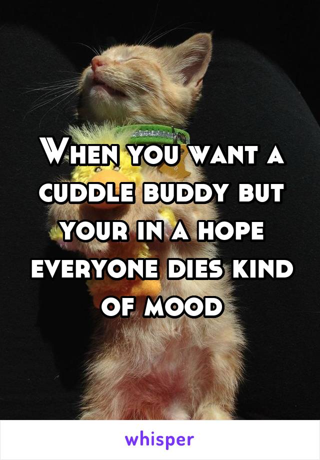 When you want a cuddle buddy but your in a hope everyone dies kind of mood