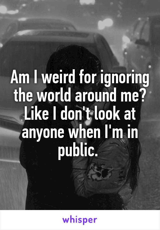 Am I weird for ignoring the world around me? Like I don't look at anyone when I'm in public. 