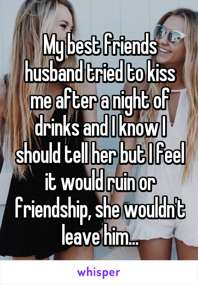 My best friends husband tried to kiss me after a night of drinks and I know I should tell her but I feel it would ruin or friendship, she wouldn't leave him...