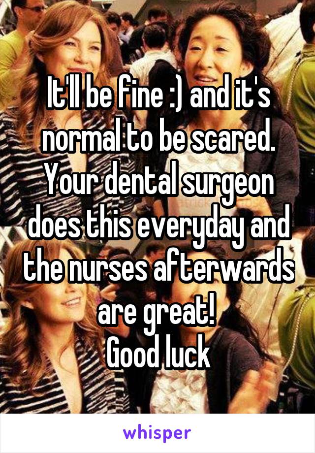 It'll be fine :) and it's normal to be scared. Your dental surgeon does this everyday and the nurses afterwards are great! 
Good luck