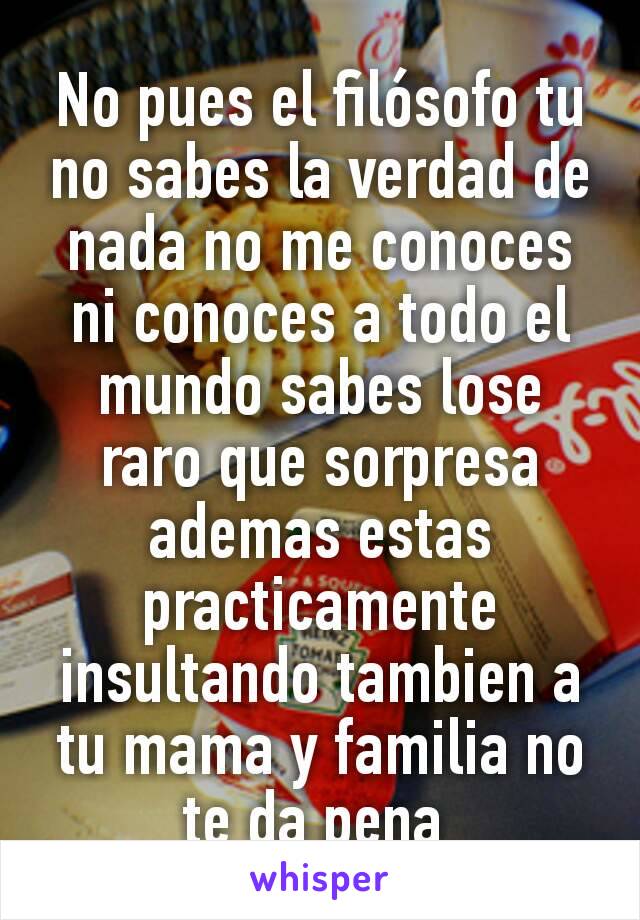 No pues el filósofo tu no sabes la verdad de nada no me conoces ni conoces a todo el mundo sabes lose raro que sorpresa ademas estas practicamente insultando tambien a tu mama y familia no te da pena 