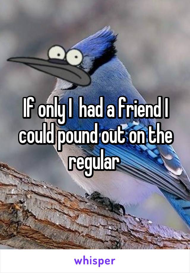 If only I  had a friend I could pound out on the regular 