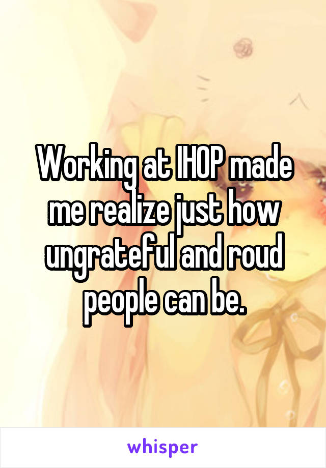 Working at IHOP made me realize just how ungrateful and roud people can be.