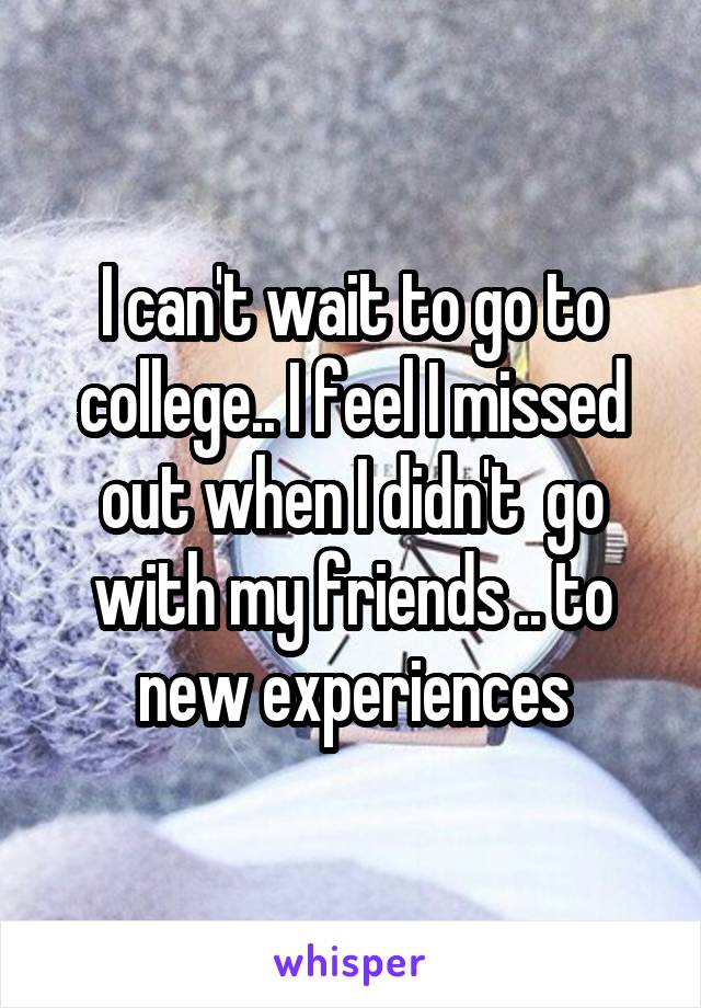 I can't wait to go to college.. I feel I missed out when I didn't  go with my friends .. to new experiences