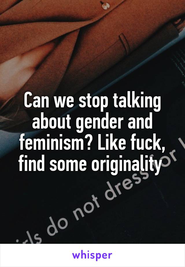 Can we stop talking about gender and feminism? Like fuck, find some originality 