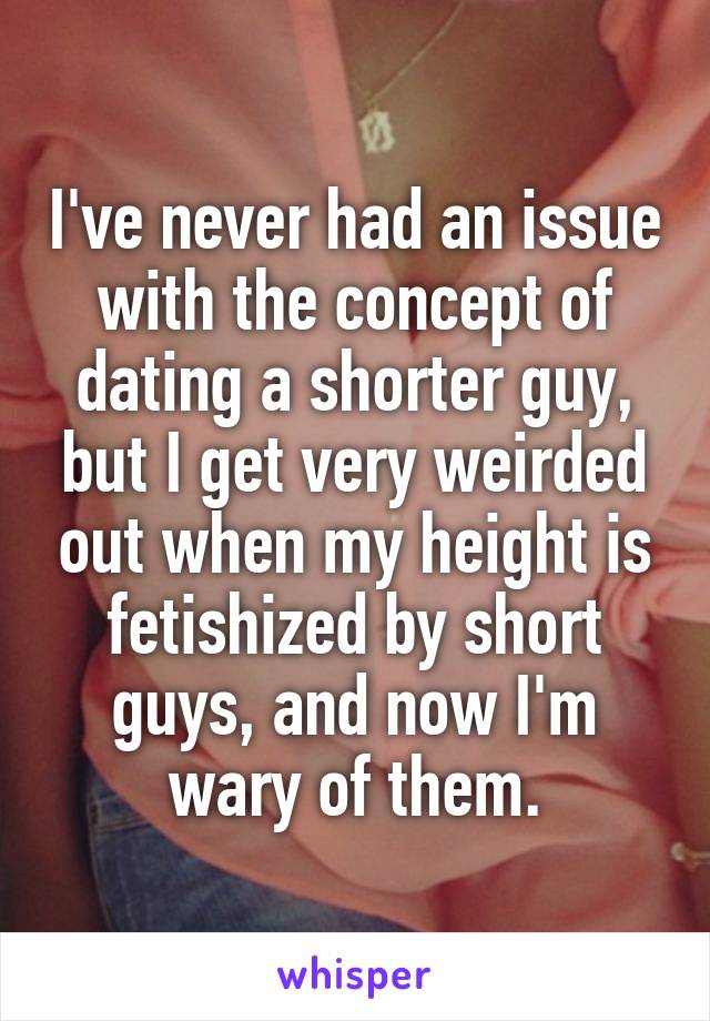I've never had an issue with the concept of dating a shorter guy, but I get very weirded out when my height is fetishized by short guys, and now I'm wary of them.