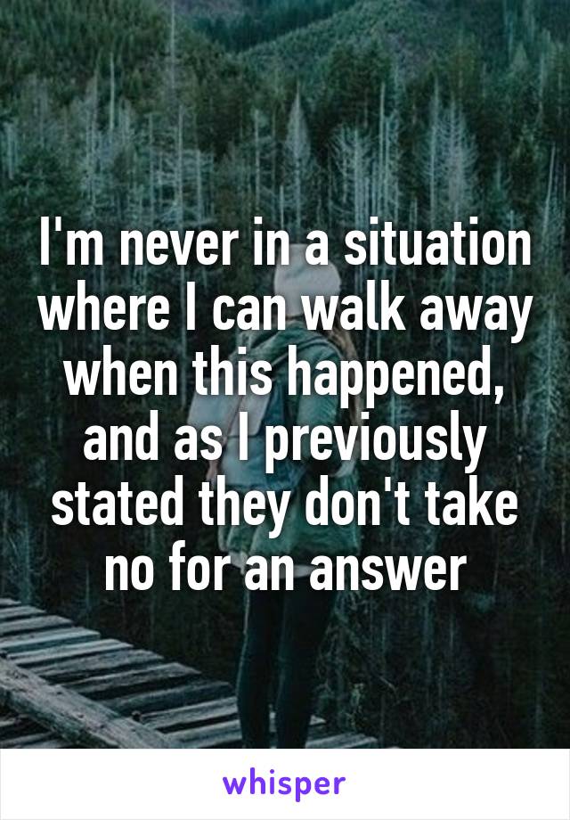 I'm never in a situation where I can walk away when this happened, and as I previously stated they don't take no for an answer