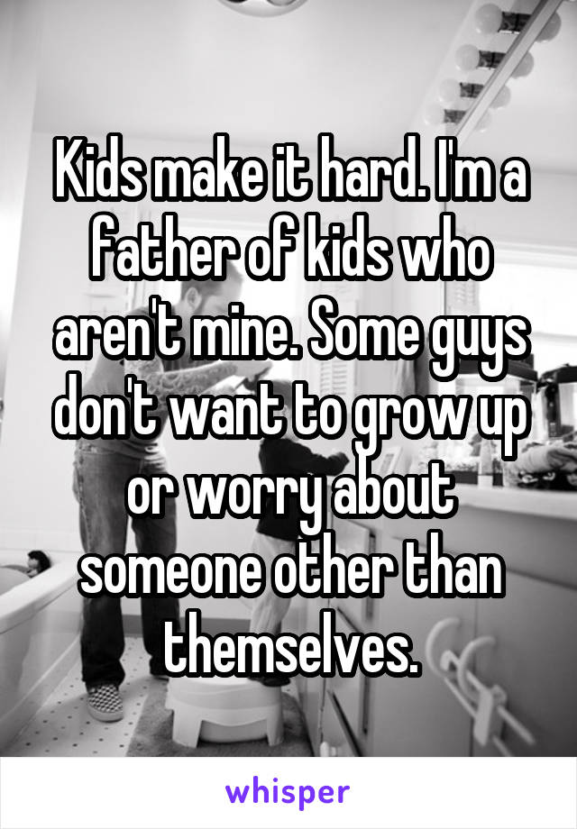 Kids make it hard. I'm a father of kids who aren't mine. Some guys don't want to grow up or worry about someone other than themselves.