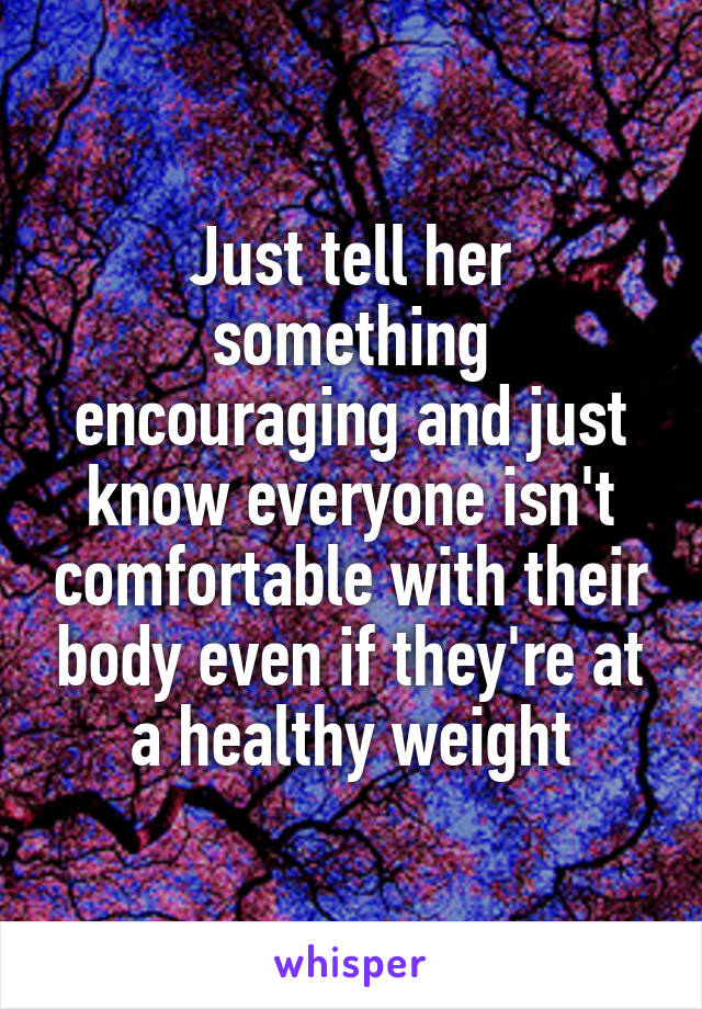 Just tell her something encouraging and just know everyone isn't comfortable with their body even if they're at a healthy weight