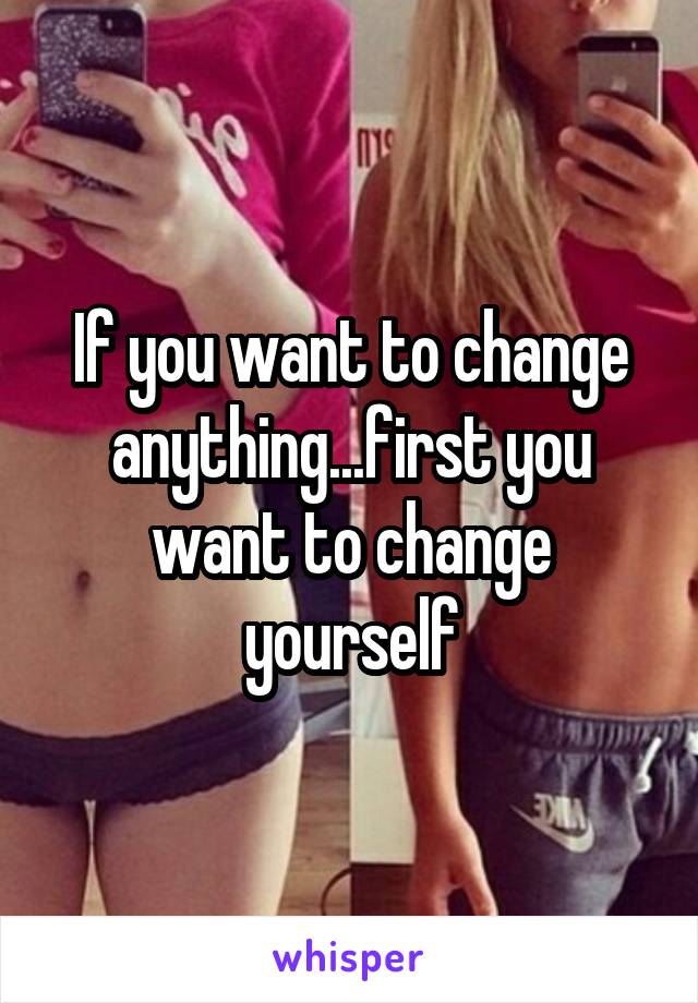 If you want to change anything...first you want to change yourself