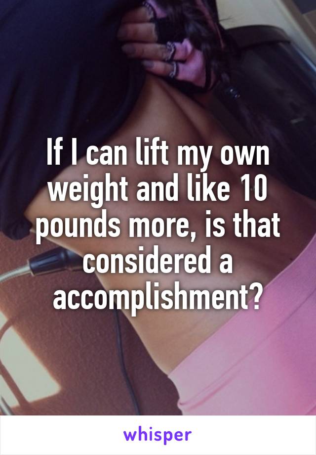 If I can lift my own weight and like 10 pounds more, is that considered a accomplishment?