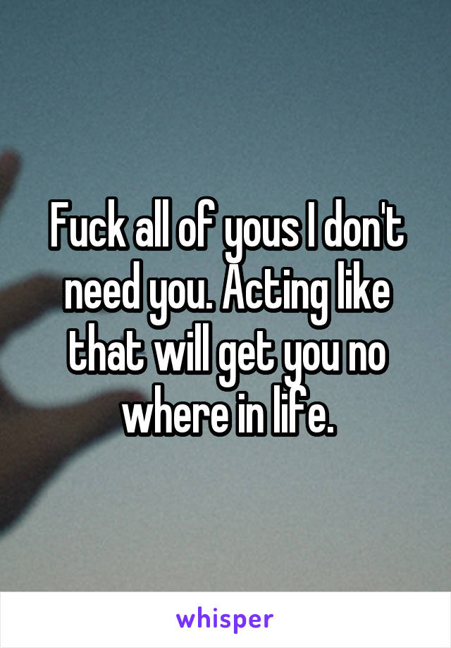 Fuck all of yous I don't need you. Acting like that will get you no where in life.